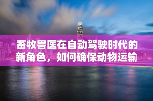 畜牧兽医在自动驾驶时代的新角色，如何确保动物运输安全？