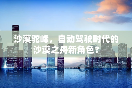 沙漠驼峰，自动驾驶时代的沙漠之舟新角色？