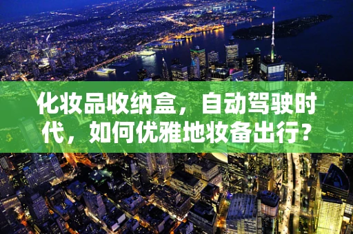化妆品收纳盒，自动驾驶时代，如何优雅地妆备出行？