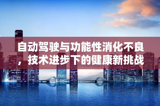 自动驾驶与功能性消化不良，技术进步下的健康新挑战？