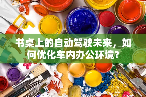 书桌上的自动驾驶未来，如何优化车内办公环境？