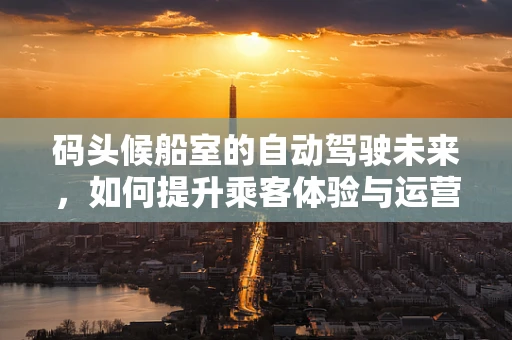 码头候船室的自动驾驶未来，如何提升乘客体验与运营效率？