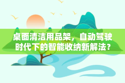 桌面清洁用品架，自动驾驶时代下的智能收纳新解法？