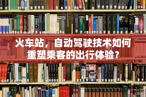 火车站，自动驾驶技术如何重塑乘客的出行体验？