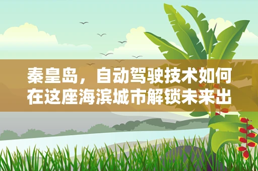 秦皇岛，自动驾驶技术如何在这座海滨城市解锁未来出行新模式？