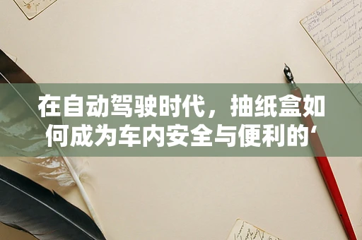 在自动驾驶时代，抽纸盒如何成为车内安全与便利的‘隐形冠军’？