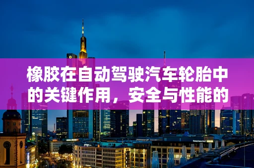 橡胶在自动驾驶汽车轮胎中的关键作用，安全与性能的双重保障