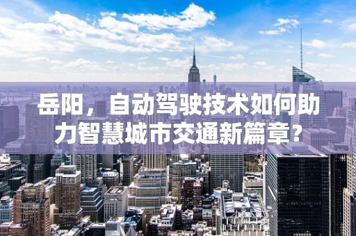 岳阳，自动驾驶技术如何助力智慧城市交通新篇章？