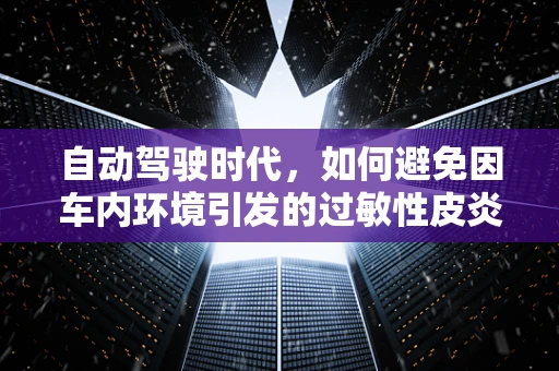 自动驾驶时代，如何避免因车内环境引发的过敏性皮炎？