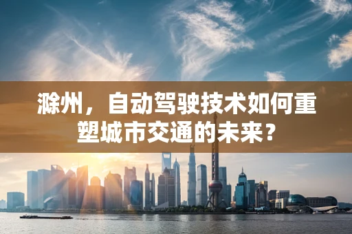 滁州，自动驾驶技术如何重塑城市交通的未来？