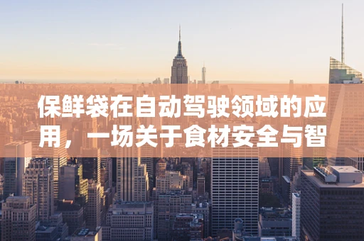 保鲜袋在自动驾驶领域的应用，一场关于食材安全与智能出行的跨界思考
