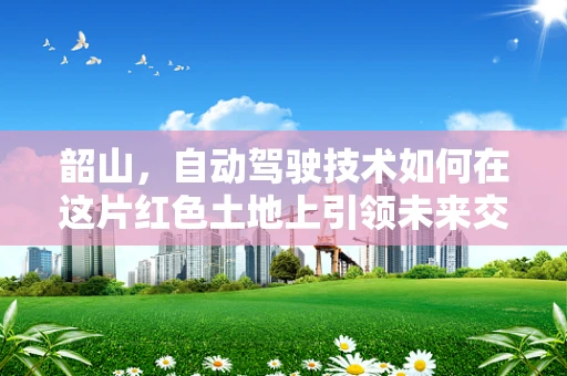 韶山，自动驾驶技术如何在这片红色土地上引领未来交通？