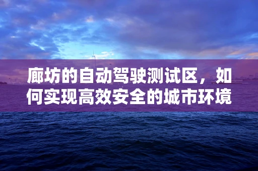 廊坊的自动驾驶测试区，如何实现高效安全的城市环境测试？
