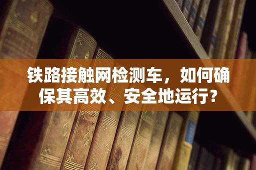 铁路接触网检测车，如何确保其高效、安全地运行？