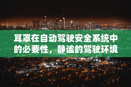 耳罩在自动驾驶安全系统中的必要性，静谧的驾驶环境如何影响车辆安全？