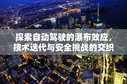 探索自动驾驶的瀑布效应，技术迭代与安全挑战的交织