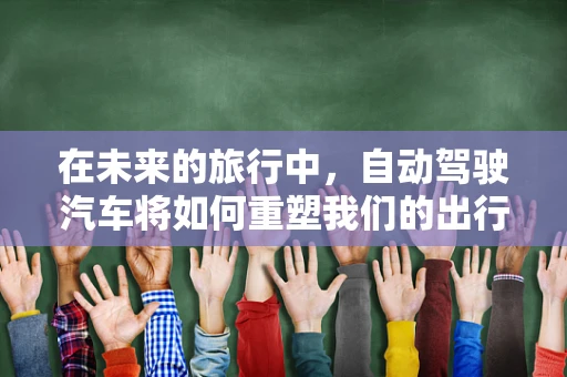 在未来的旅行中，自动驾驶汽车将如何重塑我们的出行体验？