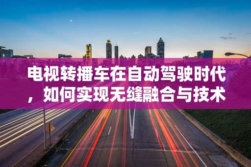 电视转播车在自动驾驶时代，如何实现无缝融合与技术创新？