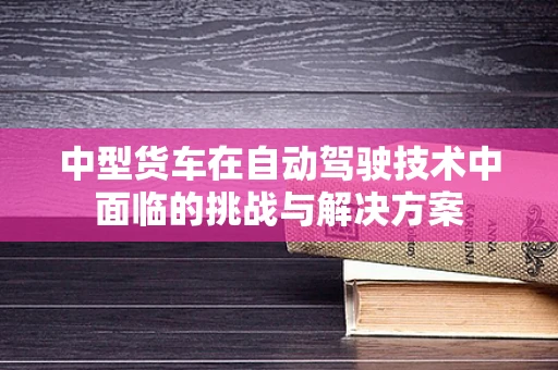 中型货车在自动驾驶技术中面临的挑战与解决方案