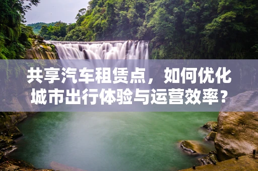 共享汽车租赁点，如何优化城市出行体验与运营效率？