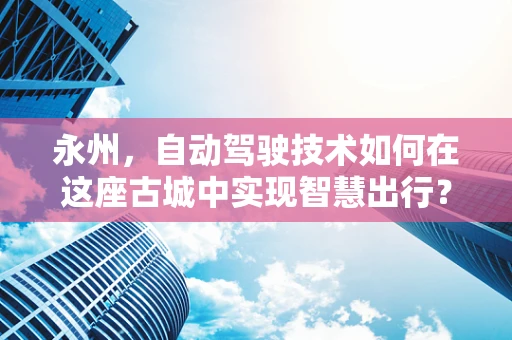 永州，自动驾驶技术如何在这座古城中实现智慧出行？