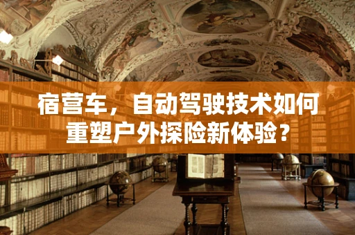 宿营车，自动驾驶技术如何重塑户外探险新体验？