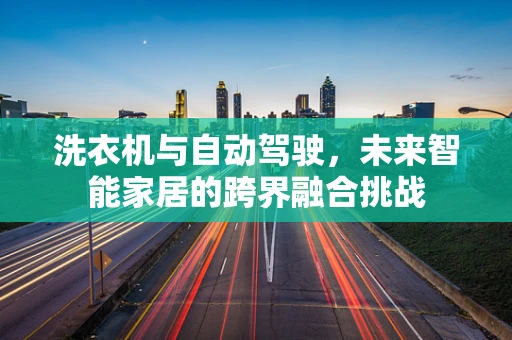 洗衣机与自动驾驶，未来智能家居的跨界融合挑战
