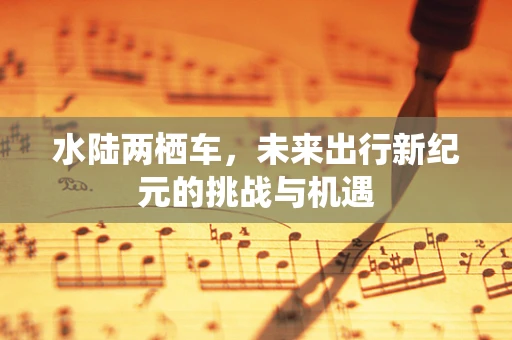 水陆两栖车，未来出行新纪元的挑战与机遇