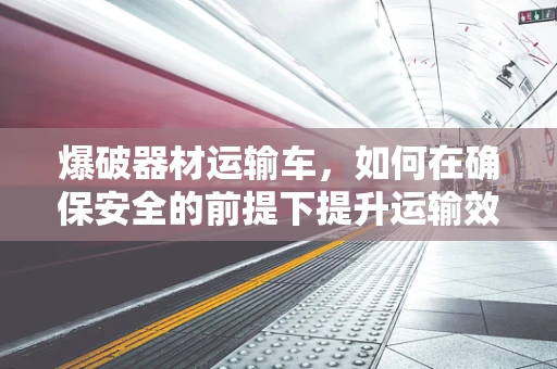 爆破器材运输车，如何在确保安全的前提下提升运输效率？