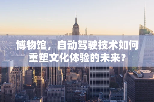 博物馆，自动驾驶技术如何重塑文化体验的未来？