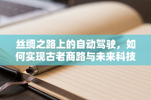 丝绸之路上的自动驾驶，如何实现古老商路与未来科技的融合？
