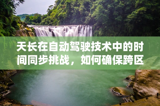 天长在自动驾驶技术中的时间同步挑战，如何确保跨区域、跨系统的精准同步？