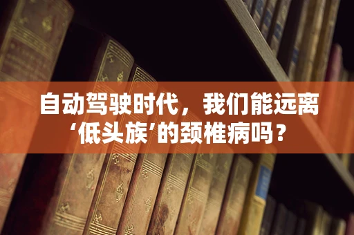自动驾驶时代，我们能远离‘低头族’的颈椎病吗？