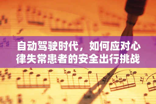 自动驾驶时代，如何应对心律失常患者的安全出行挑战？