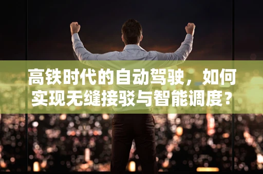 高铁时代的自动驾驶，如何实现无缝接驳与智能调度？