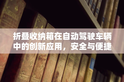 折叠收纳箱在自动驾驶车辆中的创新应用，安全与便捷的完美结合？