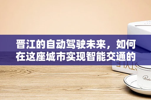 晋江的自动驾驶未来，如何在这座城市实现智能交通的‘最后一公里’？