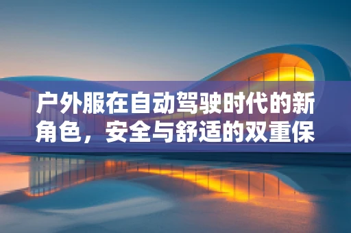 户外服在自动驾驶时代的新角色，安全与舒适的双重保障？