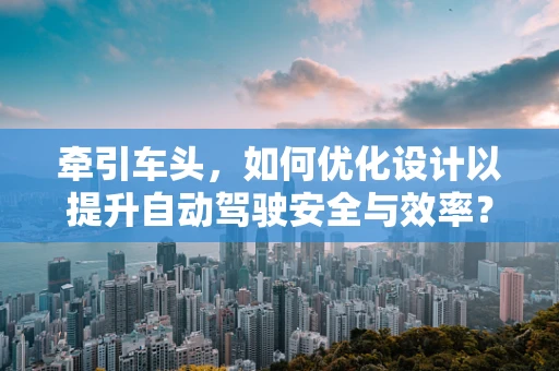 牵引车头，如何优化设计以提升自动驾驶安全与效率？