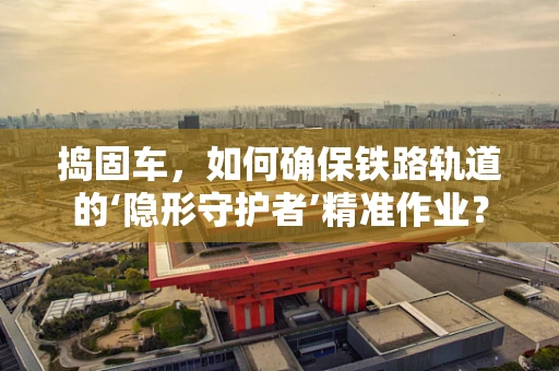 捣固车，如何确保铁路轨道的‘隐形守护者’精准作业？