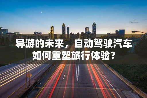 导游的未来，自动驾驶汽车如何重塑旅行体验？