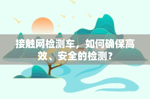 接触网检测车，如何确保高效、安全的检测？