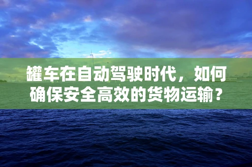 罐车在自动驾驶时代，如何确保安全高效的货物运输？