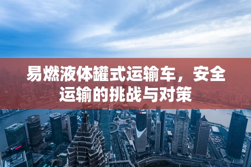 易燃液体罐式运输车，安全运输的挑战与对策