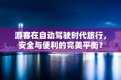 游客在自动驾驶时代旅行，安全与便利的完美平衡？