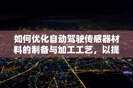 如何优化自动驾驶传感器材料的制备与加工工艺，以提升性能与降低成本？