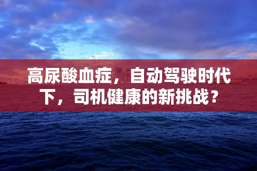 高尿酸血症，自动驾驶时代下，司机健康的新挑战？