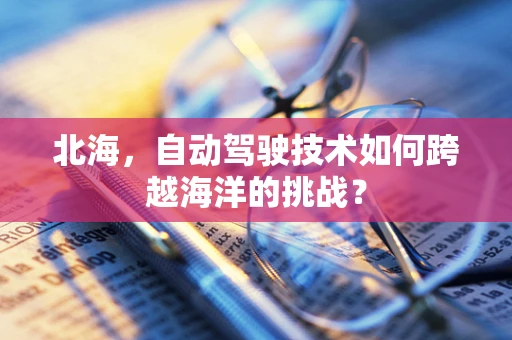 北海，自动驾驶技术如何跨越海洋的挑战？