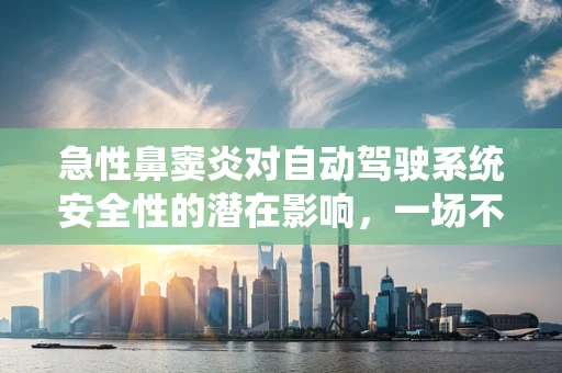 急性鼻窦炎对自动驾驶系统安全性的潜在影响，一场不容忽视的‘隐形危机’