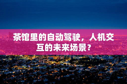 茶馆里的自动驾驶，人机交互的未来场景？